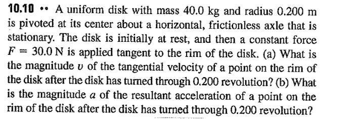 ### Example Problem: Dynamics of a Rotating Disk

**Problem 10.10:**

A uniform disk with a mass of 40.0 kg and a radius of 0.200 m is pivoted at its center about a horizontal, frictionless axle that remains stationary. The disk is initially at rest, and then a constant force \( F = 30.0 \, \text{N} \) is applied tangent to the rim of the disk. 

1. **(a)** What is the magnitude \( v \) of the tangential velocity of a point on the rim of the disk after the disk has turned through 0.200 revolutions?

2. **(b)** What is the magnitude \( a \) of the resultant acceleration of a point on the rim of the disk after the disk has turned through 0.200 revolutions?

### Detailed Explanation:

**Part (a): Calculating the Tangential Velocity**

- **Given Data:**
  - Mass of the disk (\( m \)) = 40.0 kg
  - Radius of the disk (\( R \)) = 0.200 m
  - Applied force (\( F \)) = 30.0 N
  - Revolutions (\( \theta \)) = 0.200 revolutions

- **Step-by-Step Solution:**
  1. **Convert revolutions to radians:**
     \[
     \theta = 0.200 \, \text{revolutions} \times 2\pi \, \text{radians/revolution} = 0.4\pi \, \text{radians}
     \]
  2. **Torque Calculation:**
     The torque (τ) due to the force applied tangent to the rim is:
     \[
     \tau = F \times R = 30.0 \, \text{N} \times 0.200 \, \text{m} = 6.0 \, \text{Nm}
     \]
  3. **Moment of Inertia of the Disk:**
     For a uniform disk, the moment of inertia (I) about its center is:
     \[
     I = \frac{1}{2} m R^2 = \frac{1}{2} \times 40.0 \, \text{kg} \times (0.200 \, \text