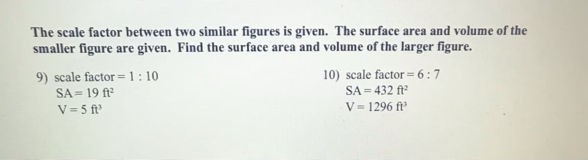 The scale factor between two similar figures is given. The surface area and volume of the
smaller figure are given. Find the surface area and volume of the larger figure.
10) scale factor = 6:7
SA = 432 ft?
9) scale factor = 1: 10
SA = 19 ft?
V = 5 ft
V= 1296 ft
