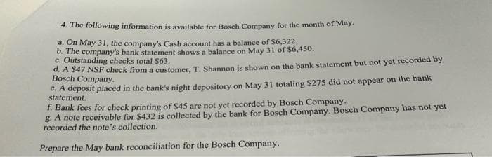 4. The following information is available for Bosch Company for the month of May.
a. On May 31, the company's Cash account has a balance of $6,322.
b. The company's bank statement shows a balance on May 31 of $6,450.
c. Outstanding checks total $63.
d. A $47 NSF check from a customer, T. Shannon is shown on the bank statement but not yet recorded by
Bosch Company.
e. A deposit placed in the bank's night depository on May 31 totaling $275 did not appear on the bank
statement.
f. Bank fees for check printing of $45 are not yet recorded by Bosch Company.
g. A note receivable for $432 is collected by the bank for Bosch Company. Bosch Company has not yet
recorded the note's collection.
Prepare the May bank reconciliation for the Bosch Company.