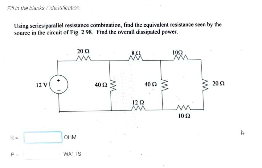 Fill in the blanks / identification:
Using series/parallel resistance combination, find the.equivalent resistance seen by the
source in the circuit of Fig. 2.98. Find the overall dissipated power.
20 2
10Ω
12 V
40 2
40 Ω
20 Ω
12 2
10Ω
R =
OHM
P =
WATTS
