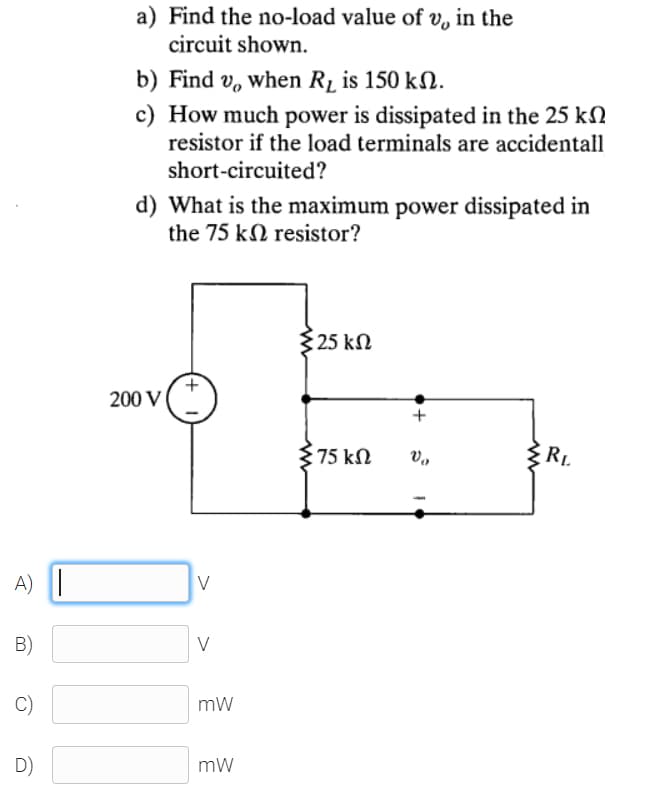 a) Find the no-load value of v, in the
circuit shown.
b) Find v, when R1 is 150 kN.
c) How much power is dissipated in the 25 kN
resistor if the load terminals are accidentall
short-circuited?
d) What is the maximum power dissipated in
the 75 kN resistor?
{25 kN
200 V
75 kN
RL.
A) ||
V
B)
V
C)
mW
D)
mW
