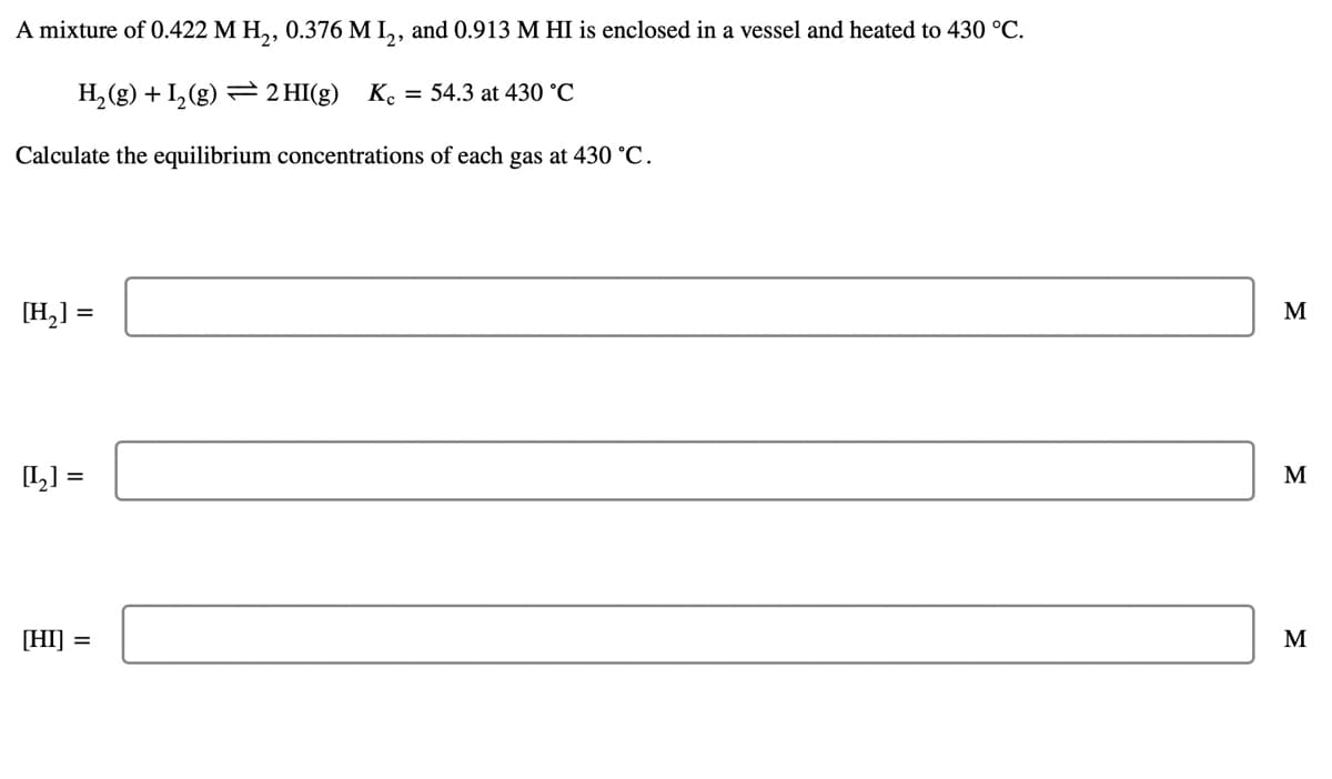 A mixture of 0.422 M H,, 0.376 M I,, and 0.913 M HI is enclosed in a vessel and heated to 430 °C.
H,(g) + 1,(g) = 2 HI(g) K.
= 54.3 at 430 °C
Calculate the equilibrium concentrations of each gas at 430 °C.
[H,] =
M
L] =
M
[HI] =
M
