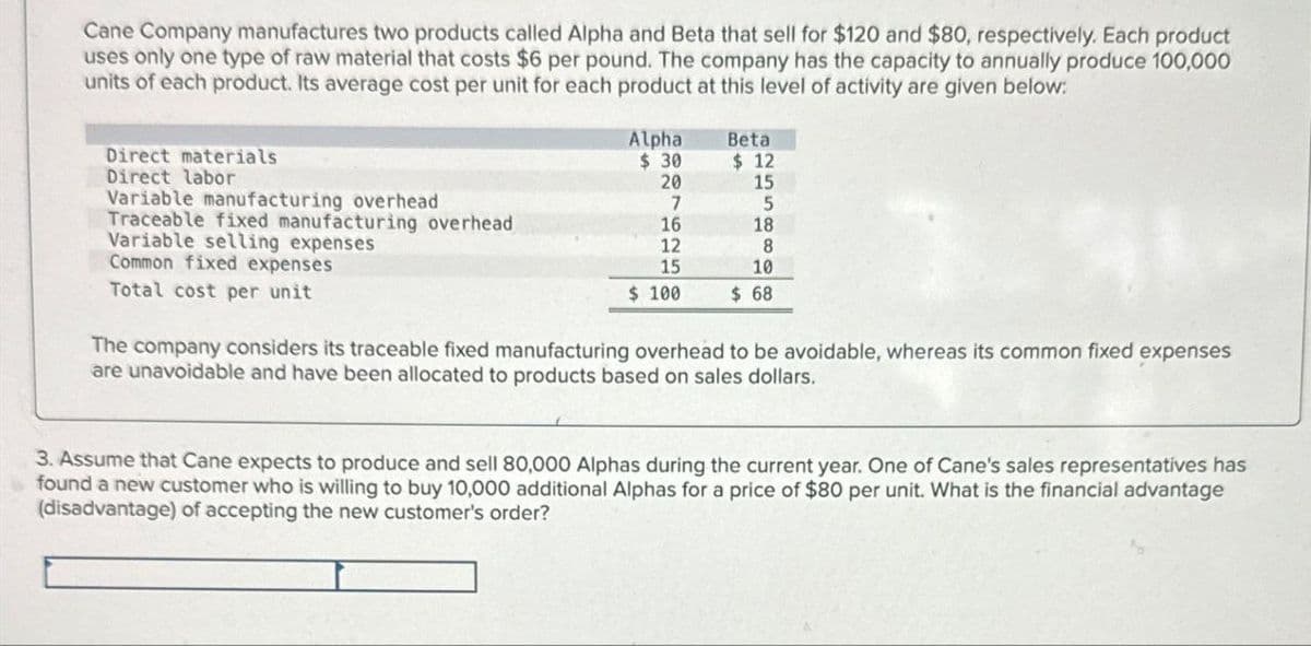 Cane Company manufactures two products called Alpha and Beta that sell for $120 and $80, respectively. Each product
uses only one type of raw material that costs $6 per pound. The company has the capacity to annually produce 100,000
units of each product. Its average cost per unit for each product at this level of activity are given below:
Direct materials
Alpha
$ 30
Beta
$ 12
Direct labor
20
15
Variable manufacturing overhead
7
5
Traceable fixed manufacturing overhead
Variable selling expenses
16
18
12
8
Common fixed expenses
15
10
Total cost per unit
$ 100
$ 68
The company considers its traceable fixed manufacturing overhead to be avoidable, whereas its common fixed expenses
are unavoidable and have been allocated to products based on sales dollars.
3. Assume that Cane expects to produce and sell 80,000 Alphas during the current year. One of Cane's sales representatives has
found a new customer who is willing to buy 10,000 additional Alphas for a price of $80 per unit. What is the financial advantage
(disadvantage) of accepting the new customer's order?