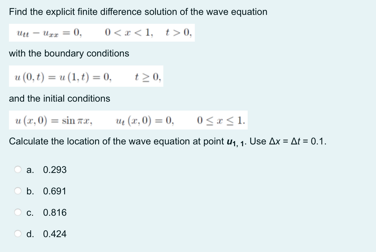 Find the explicit finite difference solution of the wave equation
Utt
Urr
: 0,
0 < x < 1,
t> 0,
with the boundary conditions
u (0, t) = u (1, t) = 0,
t > 0,
%3D
and the initial conditions
u (x,0) = sin TX,
Ut (x, 0) = 0,
0 < x < 1.
Calculate the location of the wave equation at point u1, 1. Use Ax = At = 0.1.
а.
0.293
b. 0.691
С.
0.816
d. 0.424
