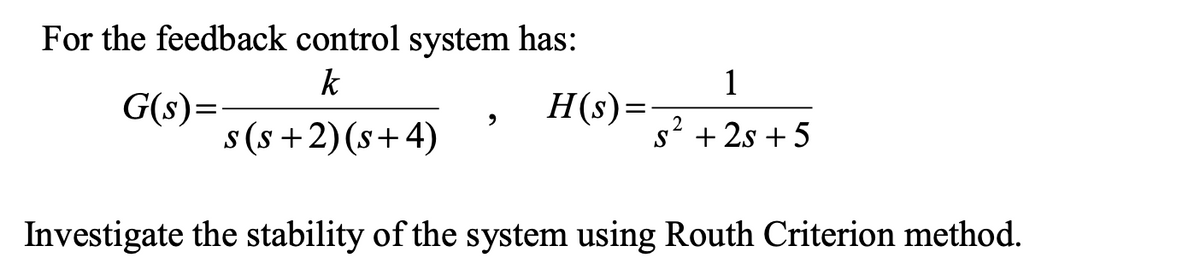 For the feedback control system has:
k
1
G(s)=
s (s +2) (s+4)
H(s)=
S
s? + 2s + 5
Investigate the stability of the system using Routh Criterion method.
