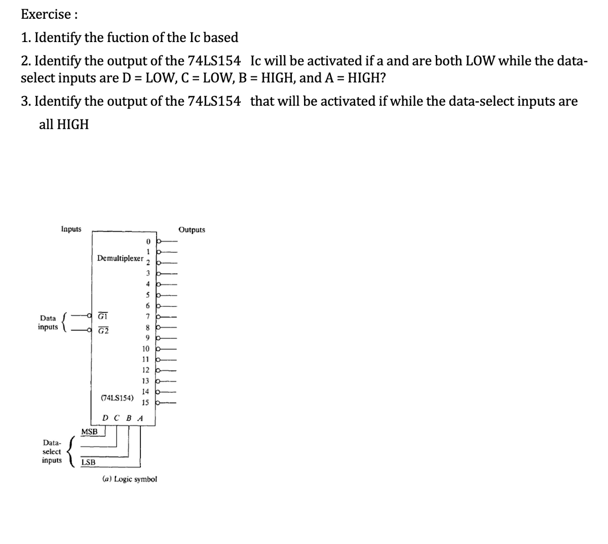 Exercise :
1. Identify the fuction of the Ic based
2. Identify the output of the 74LS154 Ic will be activated if a and are both LOW while the data-
select inputs are D = LOW, C = LOW, B = HIGH, and A = HIGH?
%3D
3. Identify the output of the 74LS154 that will be activated if while the data-select inputs are
all HIGH
Inputs
Outputs
1
Demultiplexer
2
3
4
6.
Data
7
inputs
G2
8
9
10
11
12
13
14
(74LS154)
15 b-
D C BA
MSB
Data-
select
inputs
LSB
(a) Logic symbol
