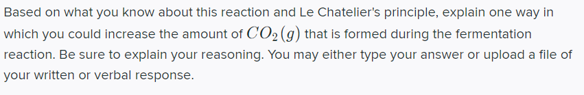 Based on what you know about this reaction and Le Chatelier's principle, explain one way in
which you could increase the amount of CO2(g) that is formed during the fermentation
reaction. Be sure to explain your reasoning. You may either type your answer or upload a file of
your written or verbal response.
