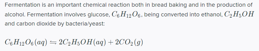 Fermentation is an important chemical reaction both in bread baking and in the production of
alcohol. Fermentation involves glucose, C6 H12O6, being converted into ethanol, C2 H5OH
and carbon dioxide by bacteria/yeast:
C6H12O6 (ag) = 2C,H;OH(aq)+ 2CO2(g)
