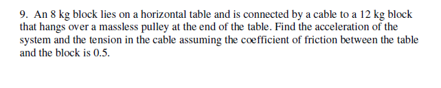 9. An 8 kg block lies on a horizontal table and is connected by a cable to a 12 kg block
that hangs over a massless pulley at the end of the table. Find the acceleration of the
system and the tension in the cable assuming the coefficient of friction between the table
and the block is 0.5.
