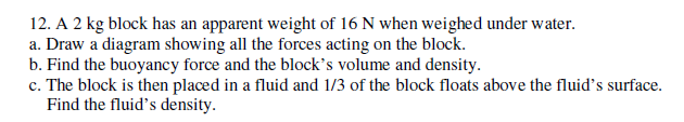 12. A 2 kg block has an apparent weight of 16 N when weighed under water.
a. Draw a diagram showing all the forces acting on the block.
b. Find the buoyancy force and the block's volume and density.
c. The block is then placed in a fluid and 1/3 of the block floats above the fluid's surface.
Find the fluid's density.
