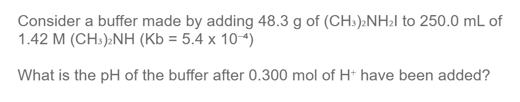 Consider a buffer made by adding 48.3 g of (CH3)2NH2I to 250.0 mL of
1.42 M (CH:)2NH (Kb = 5.4 x 104)
What is the pH of the buffer after 0.300 mol of H+ have been added?
