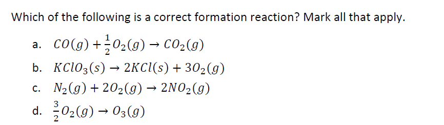 Which of the following is a correct formation reaction? Mark all that apply.
a. co(g) +02(9) → CO2(9)
b. KC103(s) → 2KCI(s) + 302(g)
c. N2 (g) + 202(g) → 2NO2(g)
d. 02(g) → 03(9)
3
