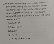 9. In the lab, you use pressure measurements to
determine the equilibrium constant for the
reaction: Alg) + 2Blg) Clg). How would
you convert this value to an equilibrium
constant based in concentration at the same
temperature?
la) K (RT)
(b) Kp/(RT)
(c) KpRT
(d) K/ RT
je) None of the above
