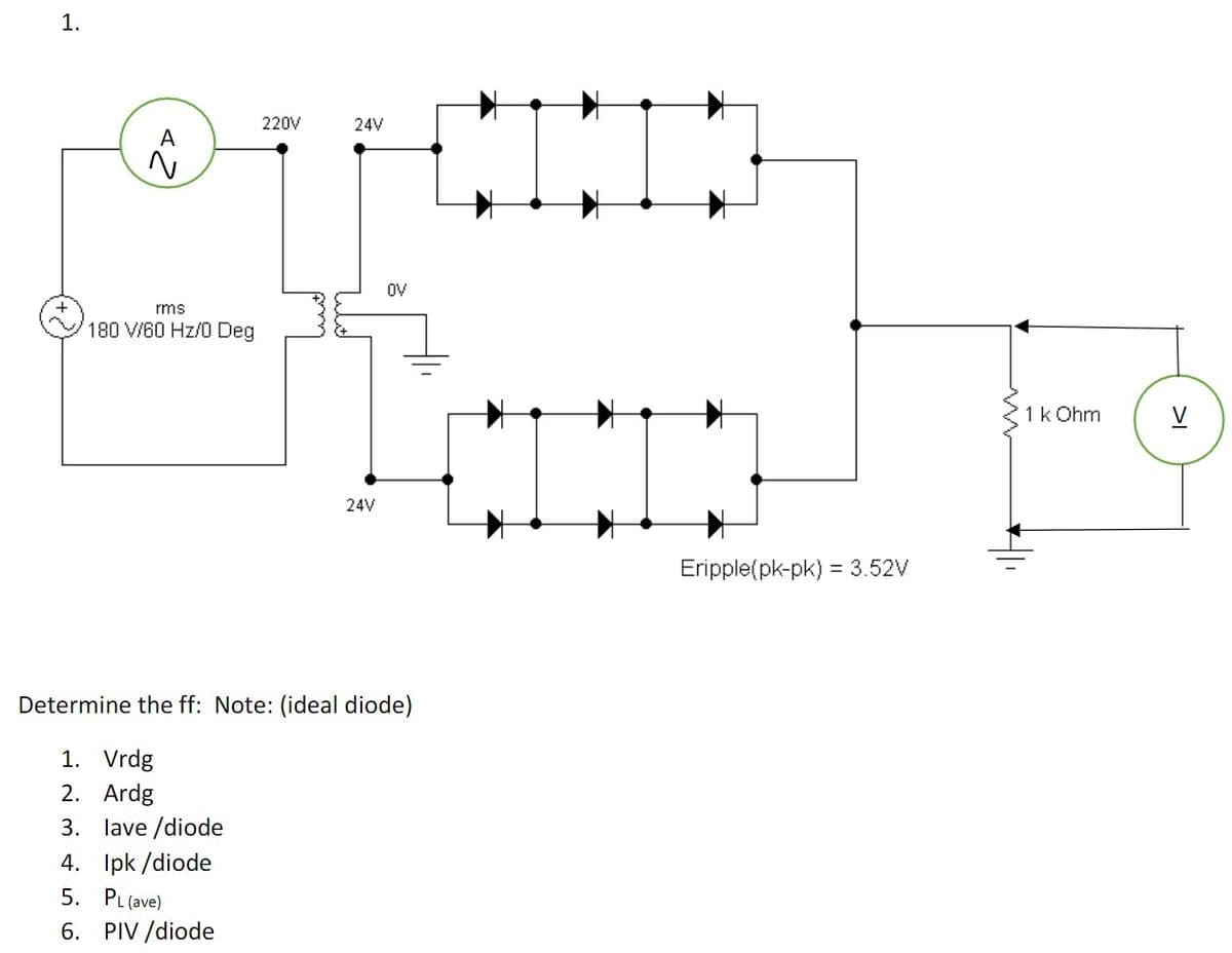 1.
220V
24V
A
OV
rms
180 V/60 Hz/0 Deg
1k Ohm
V
24V
Eripple(pk-pk) = 3.52V
Determine the ff: Note: (ideal diode)
1. Vrdg
2. Ardg
3. lave /diode
4. Ipk /diode
5. PL (ave)
6. PIV /diode
