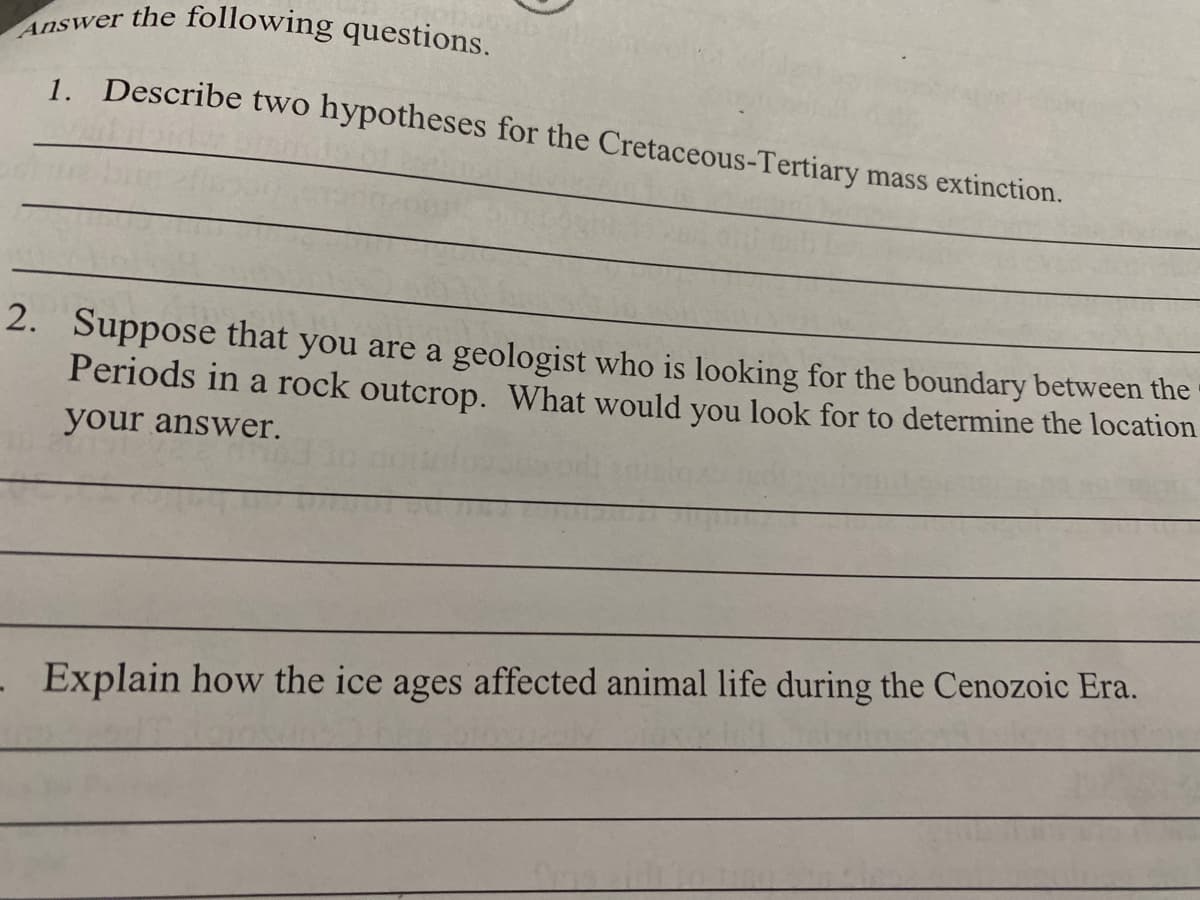 Answer the following questions.
1. Describe two hypotheses for the Cretaceous-Tertiary mass extinction.
2. Suppose that you are a geologist who is looking for the boundary between the
Periods in a rock outcrop. What would you look for to determine the location
your answer.
- Explain how the ice ages affected animal life during the Cenozoic Era.
