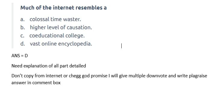 Much of the internet resembles a
a. colossal time waster.
b. higher level of causation.
c. coeducational college.
d. vast online encyclopedia.
|
ANS = D
Need explanation of all part detailed
Don't copy from internet or chegg god promise I will give multiple downvote and write plagraise
answer in comment box
