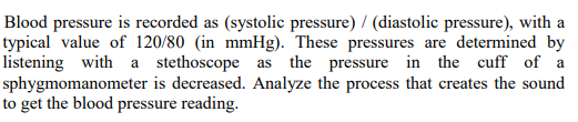 Blood pressure is recorded as (systolic pressure) / (diastolic pressure), with a
typical value of 120/80 (in mmHg). These pressures are determined by
listening with a stethoscope as the pressure in the cuff of a
sphygmomanometer is decreased. Analyze the process that creates the sound
to get the blood pressure reading.
