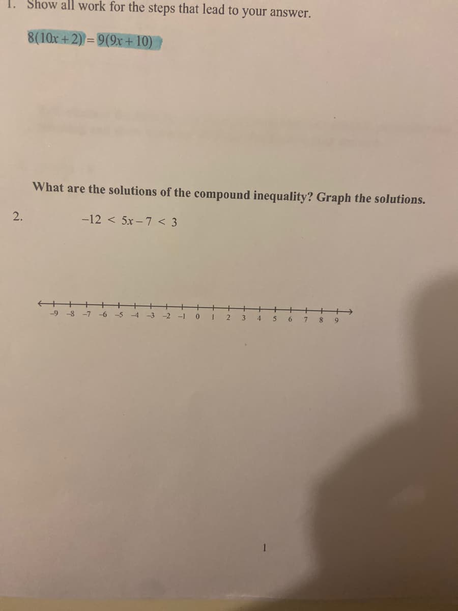 Show all work for the steps that lead to your answer.
8(10x +2) = 9(9x + 10)
What are the solutions of the compound inequality? Graph the solutions.
2.
-12 < 5x -7 < 3
-9-8
-7
-6
-5
-3
-1
0 1
4
6
7.
9
