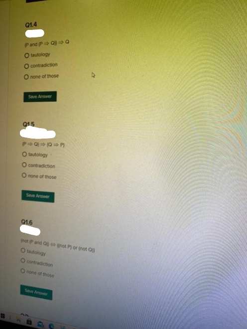 Q1.4
(Pand (P Q =0
O tautology
O contradiction
none of those
Save Answer
015
P Q) (Q P)
O tautology
O contradiction
O none of those
Seve Answer
Q1.6
not P and Q o (not P) or (not Q)
O tautology
O contradiction
O none of those
Seve Arower
