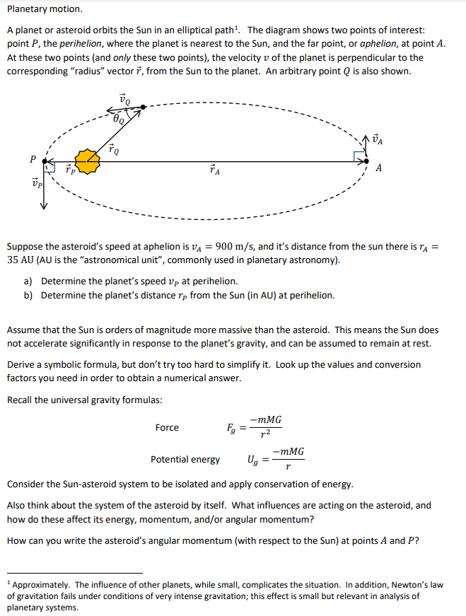 Planetary motion.
A planet or asteroid orbits the Sun in an elliptical path'. The diagram shows two points of interest:
point P, the perihelion, where the planet is nearest to the Sun, and the far point, or aphelion, at point A.
At these two points (and only these two points), the velocity v of the planet is perpendicular to the
corresponding "radius" vector 7, from the Sun to the planet. An arbitrary point Q is also shown.
Suppose the asteroid's speed at aphelion is vą = 900 m/s, and it's distance from the sun there is ra =
35 AU (AU is the "astronomical unit", commonly used in planetary astronomy).
a) Determine the planet's speed vp at perihelion.
b) Determine the planet's distance rp from the Sun (in AU) at perihelion.
Assume that the Sun is orders of magnitude more massive than the asteroid. This means the Sun does
not accelerate significantly in response to the planet's gravity, and can be assumed to remain at rest.
Derive a symbolic formula, but don't try too hard to simplify it. Look up the values and conversion
factors you need in order to obtain a numerical answer.
Recall the universal gravity formulas:
-mMG
Force
r2
-mMG
Potential energy
Ug
Consider the Sun-asteroid system to be isolated and apply conservation of energy.
Also think about the system of the asteroid by itself. What influences are acting on the asteroid, and
how do these affect its energy, momentum, and/or angular momentum?
How can you write the asteroid's angular momentum (with respect to the Sun) at points A and P?
Approximately. The influence of other planets, while small, complicates the situation. In addition, Newton's law
of gravitation fails under conditions of very intense gravitation; this effect is small but relevant in analysis of
planetary systems.
