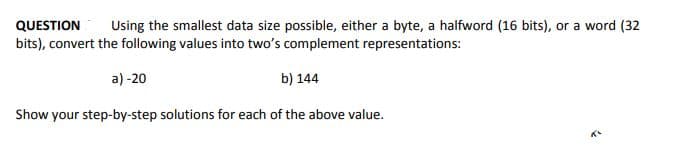 QUESTION
Using the smallest data size possible, either a byte, a halfword (16 bits), or a word (32
bits), convert the following values into two's complement representations:
a) -20
b) 144
Show your step-by-step solutions for each of the above value.
