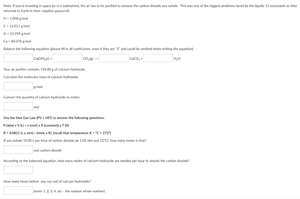 Note: If you're traveling in space (or in a submarine), the air has to be purified to remove the carbon dioxide you exhale. This was one of the biggest problems faced by the Apollo 13 astronauts as they
returned to Earth in their crippled spacecraft.
H = 1.008 g/mol
C = 12.011 g/mol
O = 15.999 g/mol
Ca - 40.078 g/mol
Balance the following equation (please fill in all coefficients, even
they are "1" and could be omitted when writing the equation):
Ca(OH)>(s) +
Co(g) -->
Caco, +
H,0
Your air purifier contains 150.00 g of calcium hydroxide.
Calculate the molecular mass of calcium hydroxide:
g/mol
Convert the quantity of calcium hydroxide to moles:
mol
Use the Idea Gas Law (PV = nRT) to answer the following questions:
P (atm) x V (L) =n (mol) x R (constant) x T (K)
R = 0.0821 (L x atm) / (mole x K) [recall that temperature K = °C + 273°]
If you exhale 10.00 L per hour of carbon dioxide (at 1.00 atm and 22°C), how many moles is that?
mol carbon dioxide
According to the balanced equation, how many moles of calcium hydroxide are needed per hour to absorb the carbon dioxide?
How many hours before you run out of calcium hydroxide?
(enter 1, 2, 3, 4, etc - the nearest whole number)
