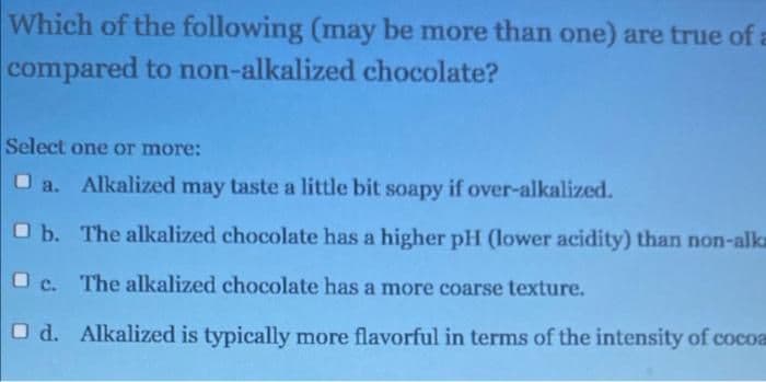 Which of the following (may be more than one) are true of a
compared to non-alkalized chocolate?
Select one or more:
Alkalized may taste a little bit soapy if over-alkalized.
O b. The alkalized chocolate has a higher pH (lower acidity) than non-alk
O c. The alkalized chocolate has a more coarse texture.
O d. Alkalized is typically more flavorful in terms of the intensity of cocoa
