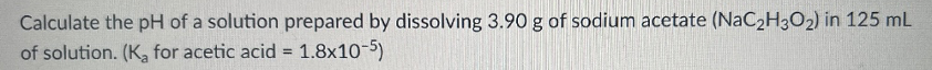 Calculate the pH of a solution prepared by dissolving 3.90 g of sodium acetate (NaC2H3O2) in 125 mL
of solution. (K, for acetic acid = 1.8x10-5)
%3D
