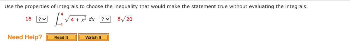 Use the properties of integrals to choose the inequality that would make the statement true without evaluating the integrals.
4
16
? v
4 + x2 dx
8/20
Need Help?
Read It
Watch It
