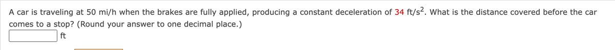 A car is traveling at 50 mi/h when the brakes are fully applied, producing a constant deceleration of 34 ft/s2. What is the distance covered before the car
comes to a stop? (Round your answer to one decimal place.)
ft
