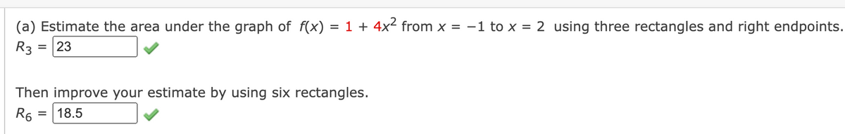 (a) Estimate the area under the graph of f(x) = 1 + 4x² from x = -1 to x = 2 using three rectangles and right endpoints.
R3 = 23
Then improve your estimate by using six rectangles.
R6
18.5
