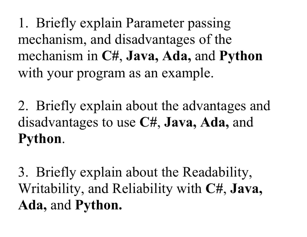 1. Briefly explain Parameter passing
mechanism, and disadvantages of the
mechanism in C#, Java, Ada, and Python
with your program as an example.
2. Briefly explain about the advantages and
disadvantages to use C#, Java, Ada, and
Python.
3. Briefly explain about the Readability,
Writability, and Reliability with C#, Java,
Ada, and Python.
