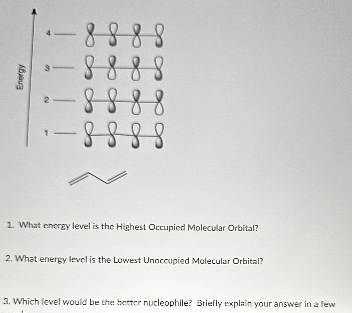 Energy
4
! !
8 8 8 8
8 8 8 8
8888
- 8 8 8 8
1. What energy level is the Highest Occupied Molecular Orbital?
2. What energy level is the Lowest Unoccupied Molecular Orbital?
3. Which level would be the better nucleophile? Briefly explain your answer in a few