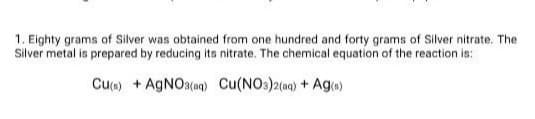 1. Eighty grams of Silver was obtained from one hundred and forty grams of Silver nitrate. The
Silver metal is prepared by reducing its nitrate. The chemical equation of the reaction is:
Cu) + AGNO3(aq) Cu(NO3)2(aq) + Ag»)
