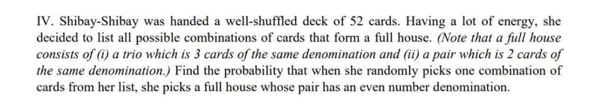 IV. Shibay-Shibay was handed a well-shuffled deck of 52 cards. Having a lot of energy, she
decided to list all possible combinations of cards that form a full house. (Note that a full house
consists of (i) a trio which is 3 cards of the same denomination and (ii) a pair which is 2 cards of
the same denomination.) Find the probability that when she randomly picks one combination of
cards from her list, she picks a full house whose pair has an even number denomination.
