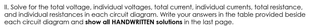 II. Solve for the total voltage, individual voltages, total current, individual currents, total resistance,
and individual resistances in each circuit diagram. Write your answers in the table provided beside
each circuit diagram and show all HANDWRITTEN solutions in the last page.
