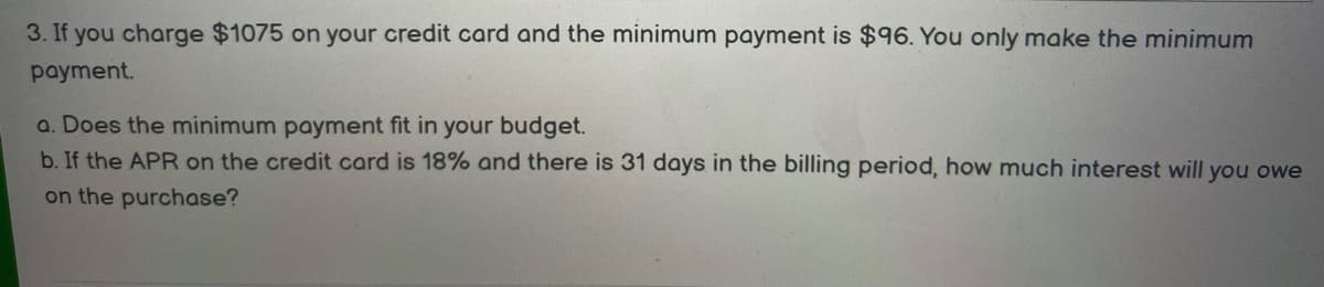 3. If you charge $1075 on your credit card and the minimum payment is $96. You only make the minimum
payment.
a. Does the minimum payment fit in your budget.
b. If the APR on the credit card is 18% and there is 31 days in the billing period, how much interest will you owe
on the purchase?