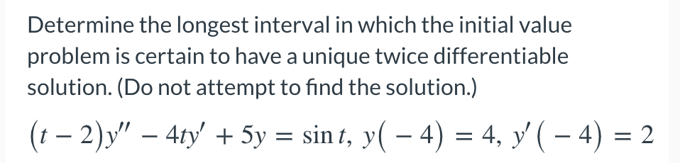 Determine the longest interval in which the initial value
problem is certain to have a unique twice differentiable
solution. (Do not attempt to find the solution.)
(t – 2)y" – 4ty' + 5y = sin t, y( – 4) = 4, y'( – 4) = 2
