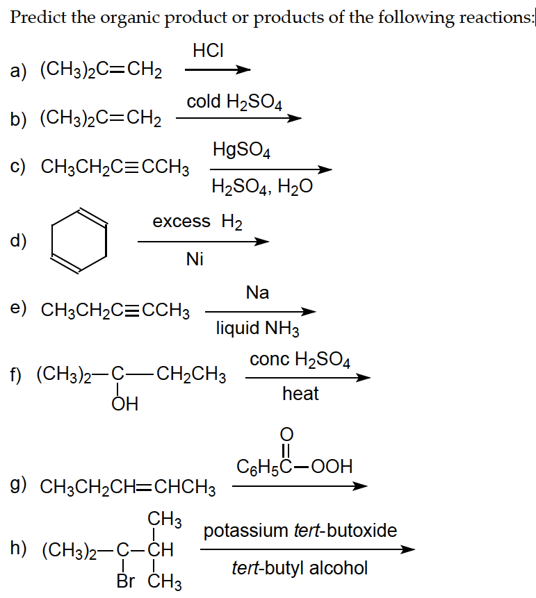 Predict the organic product or products of the following reactions:
HCI
a) (CH3)2C=CH₂
b) (CH3)2C=CH₂
c) CH3CH₂C=CCH3
d)
cold H₂SO4
HgSO4
H₂SO4, H₂O
excess H₂
Ni
e) CH3CH₂C=CCH3
f) (CH3)2-C-CH₂CH3
OH
h) (CH3)2–C–CH
| |
Br CH3
liquid NH3
g) CH3CH₂CH=CHCH3
CH3
Na
conc H₂SO4
heat
O
||
C6H5C-OOH
potassium tert-butoxide
tert-butyl alcohol