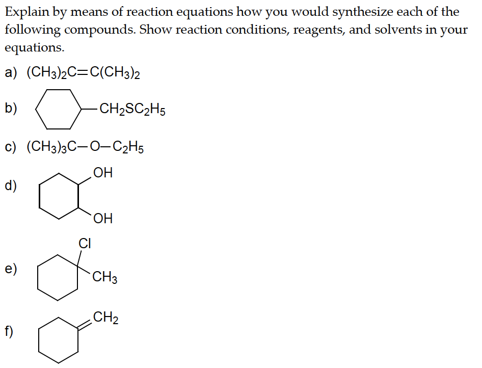 Explain by means of reaction equations how you would synthesize each of the
following compounds. Show reaction conditions, reagents, and solvents in your
equations.
a) (CH3)2C=C(CH3)2
b)
c) (CH3)3C-O-C₂H5
OH
d)
e)
-CH₂SC₂H5
f)
OH
CI
CH3
Jan
осно