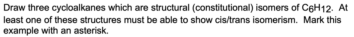 Draw three cycloalkanes which are structural (constitutional) isomers of C6H12. At
least one of these structures must be able to show cis/trans isomerism. Mark this
example with an asterisk.