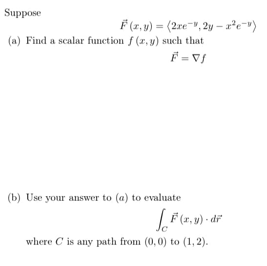 Suppose
F (x, y) = (2xe¬v, 2y – x²e¬")
(a) Find a scalar function f (x,y) such that
F = Vf
(b) Use your answer to (a) to evaluate
'(x, y) · dĩ
where C is any path from (0, 0) to (1, 2).
