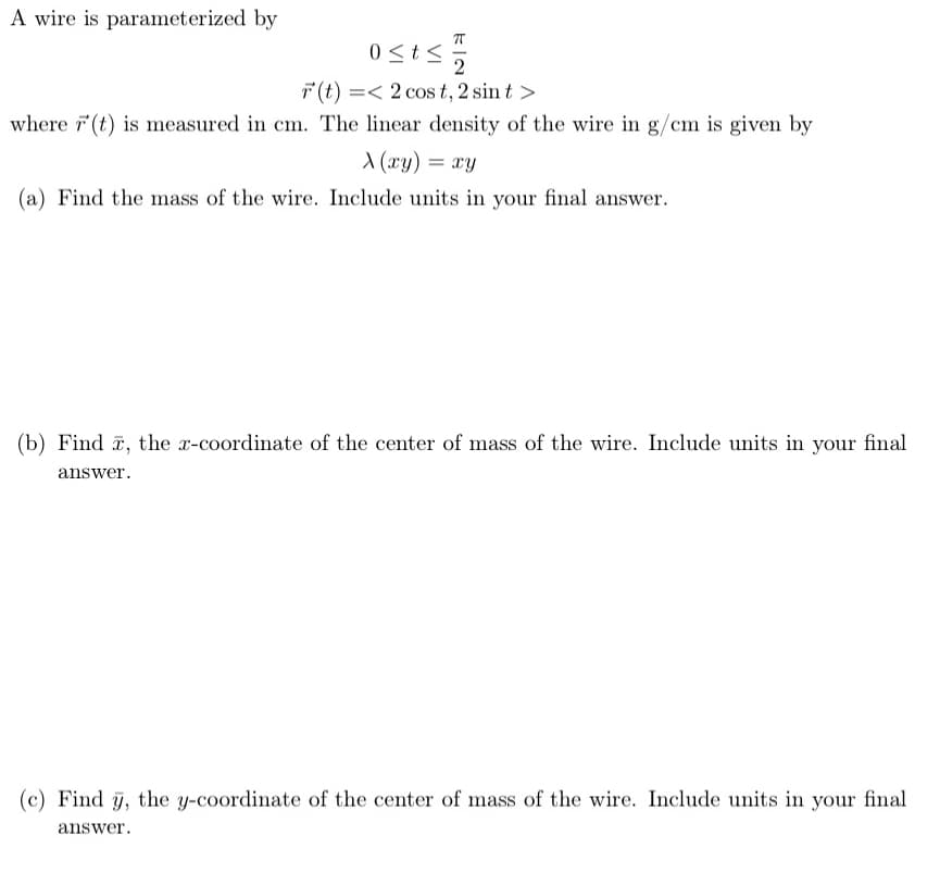 A wire is parameterized by
0<t<5
2
7(t) =< 2 cos t, 2 sin t >
where 7(t) is measured in cm. The linear density of the wire in g/cm is given by
X (xy)
= xy
(a) Find the mass of the wire. Include units in your final answer.
(b) Find , the x-coordinate of the center of mass of the wire. Include units in your final
answer.
(c) Find y, the y-coordinate of the center of mass of the wire. Include units in your final
answer.
