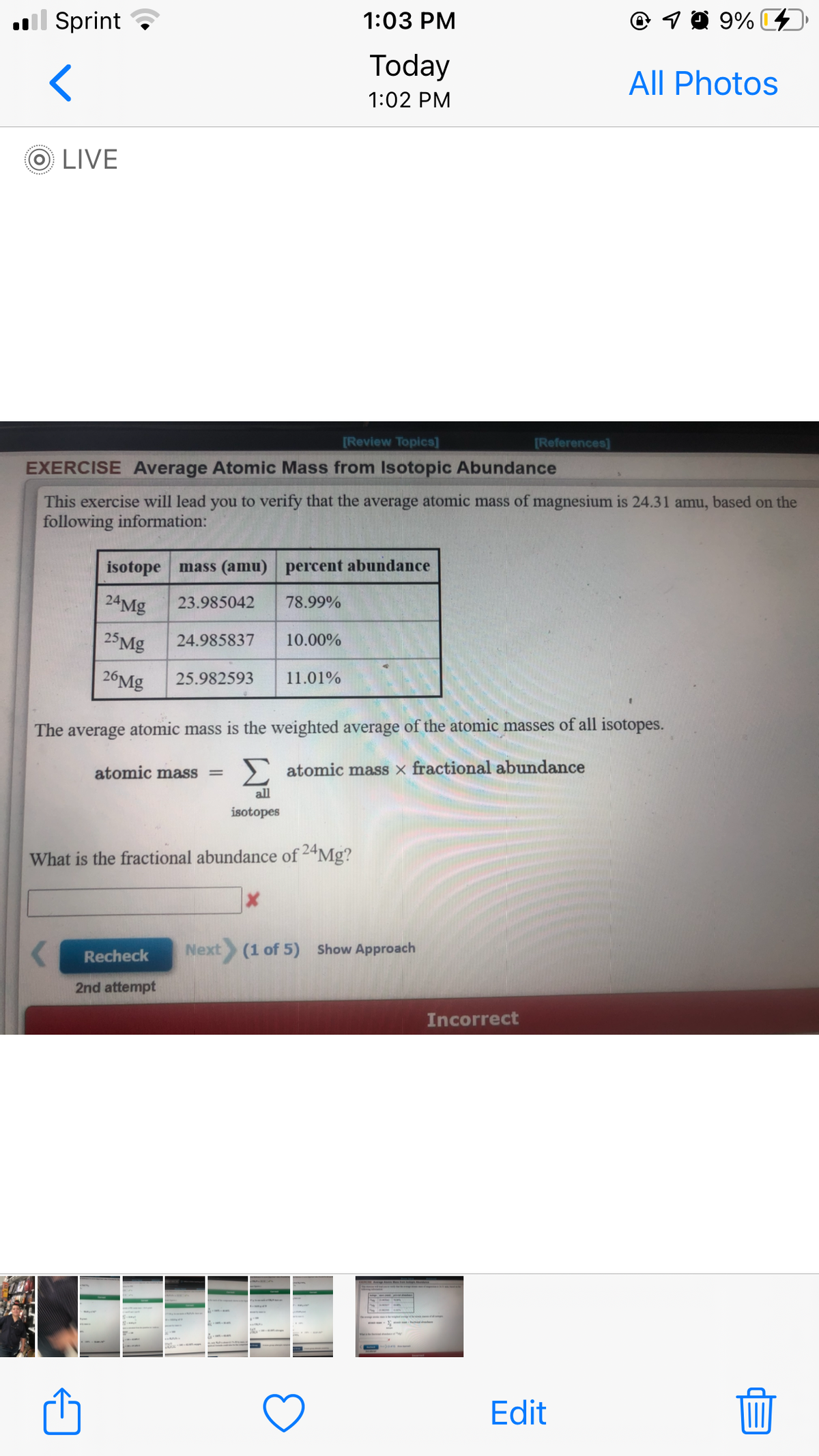 ll Sprint ?
1:03 PM
© 1 0 9% C4
Today
All Photos
1:02 PM
O LIVE
[Review Topics]
[References)
EXERCISE Average Atomic Mass from Isotopic Abundance
This exercise will lead you to verify that the average atomic mass of magnesium is 24.31 amu, based on the
following information:
isotope mass (amu) percent abundance
24Mg
23.985042
78.99%
25Mg
24.985837
10.00%
26MG
25.982593
11.01%
The average atomic mass is the weighted average of the atomic masses of all isotopes.
atomic mass
) atomic mass × fractional abundance
all
isotopes
What is the fractional abundance of 24Mg?
Recheck
Next (1 of 5) Show Approach
2nd attempt
Incorrect
Edit
