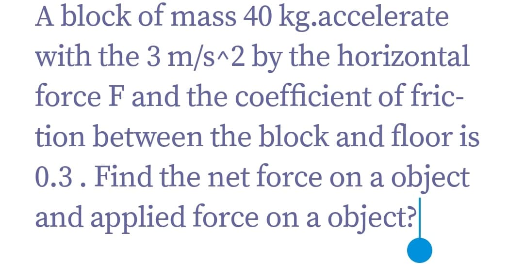 A block of mass 40 kg.accelerate
with the 3 m/s^2 by the horizontal
force F and the coefficient of fric-
tion between the block and floor is
0.3. Find the net force on a object
and applied force on a object?
