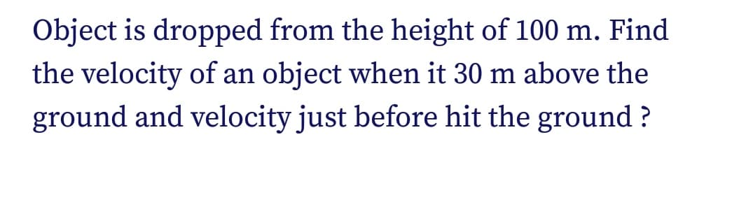 Object is dropped from the height of 100 m. Find
the velocity of an object when it 30 m above the
ground and velocity just before hit the ground ?
