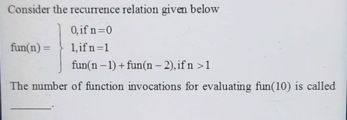 Consider the recurrence relation given below
0, if n=0
1, if n=1
fun(n – 1) + fun(n – 2), if n >1
fun(n) =
The number of function invocations for evaluating fun(10) is called
