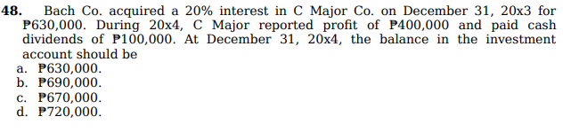 48. Bach Co. acquired a 20% interest in C Major Co. on December 31, 20x3 for
P630,000. During 20x4, C Major reported profit of P400,000 and paid cash
dividends of P100,000. At December 31, 20x4, the balance in the investment
account should be
a. P630,000.
b. P690,000.
c. P670,000.
d. P720,000.