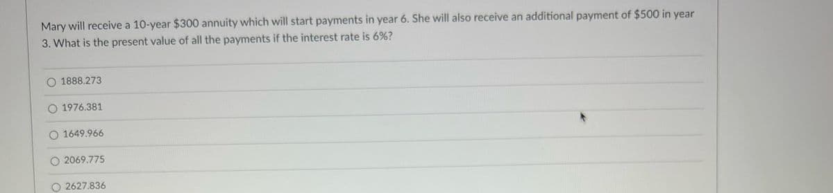 Mary will receive a 10-year $300 annuity which will start payments in year 6. She will also receive an additional payment of $500 in year
3. What is the present value of all the payments if the interest rate is 6%?
O 1888.273
O 1976.381
O 1649.966
O2069.775
2627.836