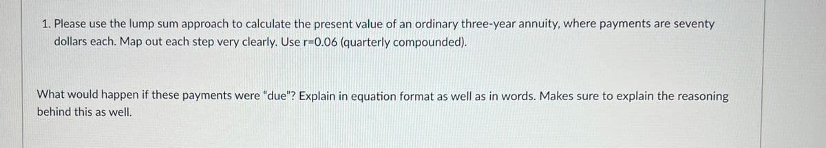 1. Please use the lump sum approach to calculate the present value of an ordinary three-year annuity, where payments are seventy
dollars each. Map out each step very clearly. Use r=0.06 (quarterly compounded).
What would happen if these payments were "due"? Explain in equation format as well as in words. Makes sure to explain the reasoning
behind this as well.